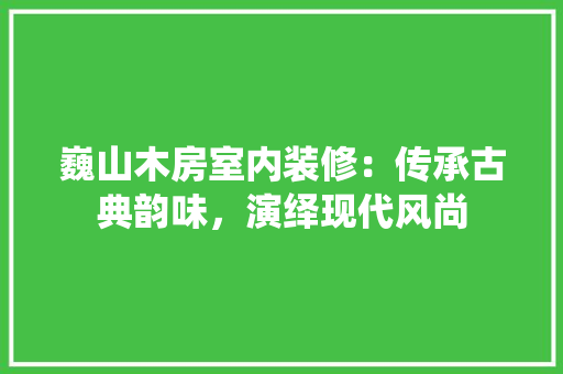巍山木房室内装修：传承古典韵味，演绎现代风尚