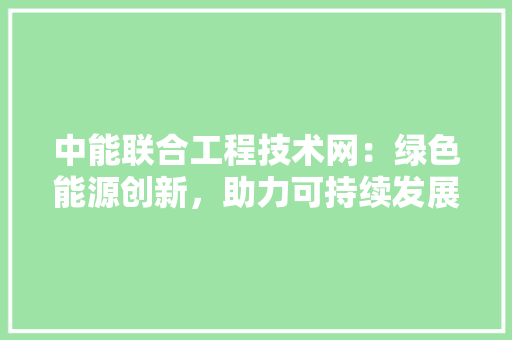 中能联合工程技术网：绿色能源创新，助力可持续发展 家居装修
