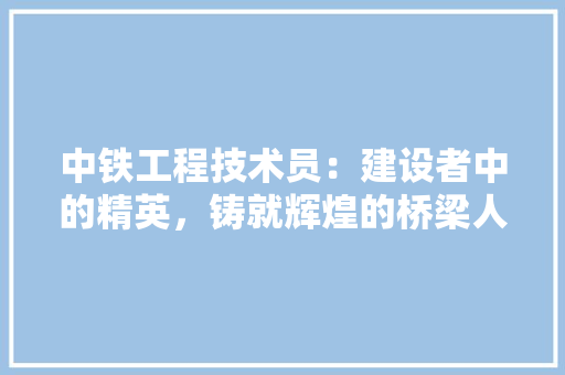 中铁工程技术员：建设者中的精英，铸就辉煌的桥梁人生 家居装修