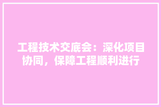 工程技术交底会：深化项目协同，保障工程顺利进行 现代风格装饰