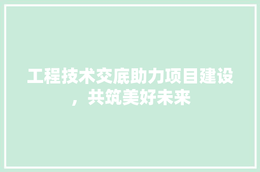 工程技术交底助力项目建设，共筑美好未来