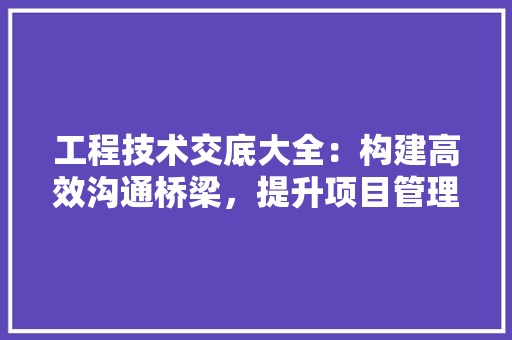 工程技术交底大全：构建高效沟通桥梁，提升项目管理品质 现代风格装饰