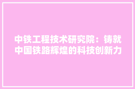 中铁工程技术研究院：铸就中国铁路辉煌的科技创新力量 家居装修