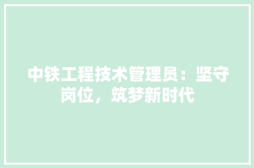 中铁工程技术管理员：坚守岗位，筑梦新时代 家居装修