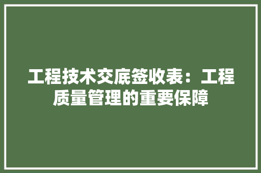工程技术交底签收表：工程质量管理的重要保障 现代风格装饰