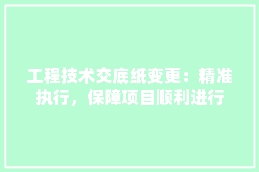 工程技术交底纸变更：精准执行，保障项目顺利进行 现代风格装饰