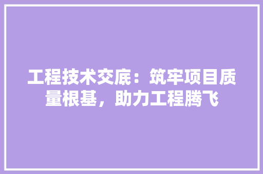 工程技术交底：筑牢项目质量根基，助力工程腾飞