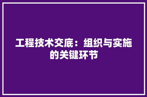 工程技术交底：组织与实施的关键环节
