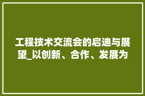 工程技术交流会的启迪与展望_以创新、合作、发展为基石 现代风格装饰