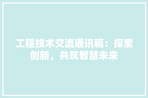 工程技术交流通讯稿：探索创新，共筑智慧未来