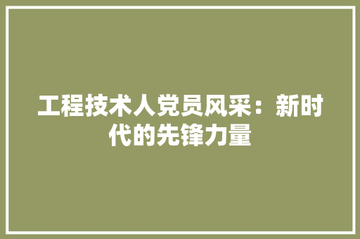 工程技术人党员风采：新时代的先锋力量
