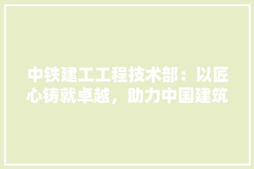 中铁建工工程技术部：以匠心铸就卓越，助力中国建筑产业腾飞 家居装修