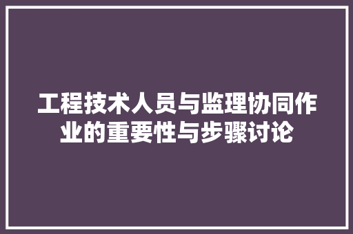 工程技术人员与监理协同作业的重要性与步骤讨论 现代风格装饰
