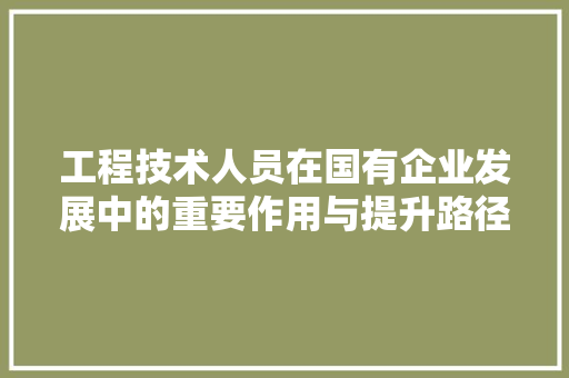 工程技术人员在国有企业发展中的重要作用与提升路径 现代风格装饰