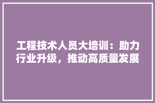 工程技术人员大培训：助力行业升级，推动高质量发展
