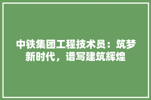 中铁集团工程技术员：筑梦新时代，谱写建筑辉煌