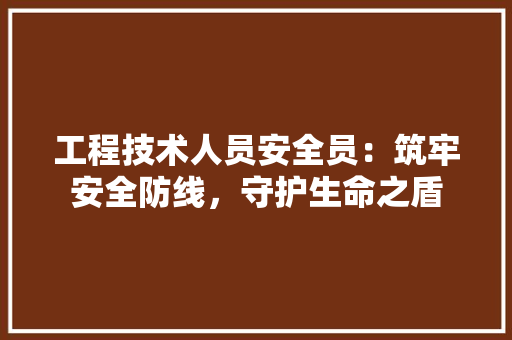 工程技术人员安全员：筑牢安全防线，守护生命之盾