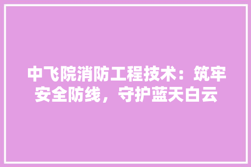 中飞院消防工程技术：筑牢安全防线，守护蓝天白云 家居装修