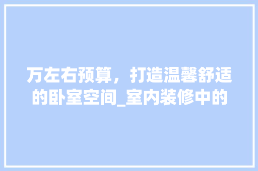 万左右预算，打造温馨舒适的卧室空间_室内装修中的床品选择 家居装修