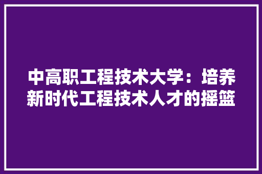 中高职工程技术大学：培养新时代工程技术人才的摇篮 家居装修