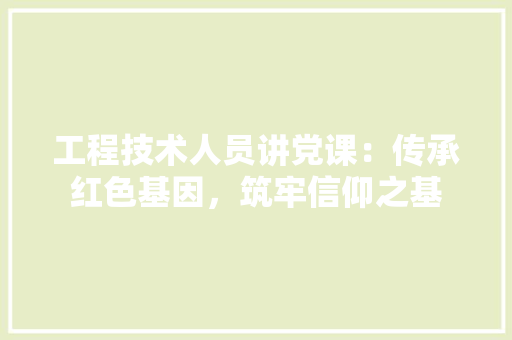 工程技术人员讲党课：传承红色基因，筑牢信仰之基 现代风格装饰