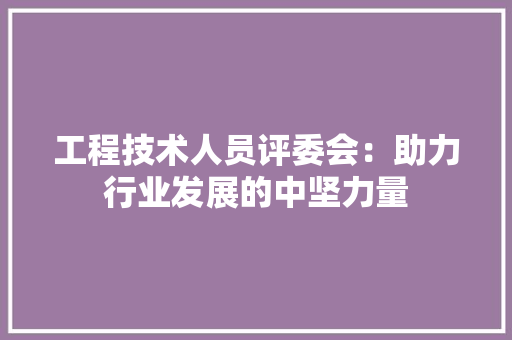 工程技术人员评委会：助力行业发展的中坚力量 现代风格装饰