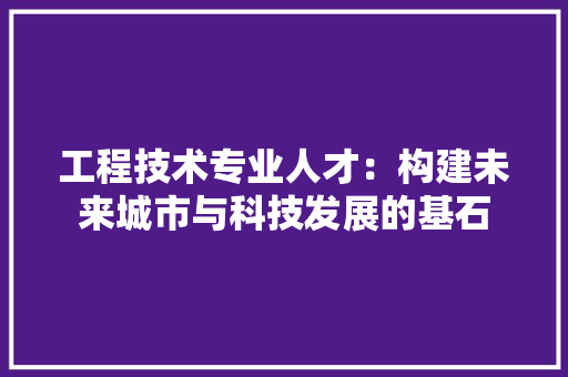 工程技术专业人才：构建未来城市与科技发展的基石