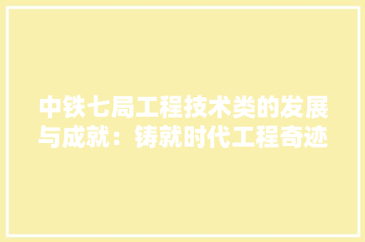 中铁七局工程技术类的发展与成就：铸就时代工程奇迹