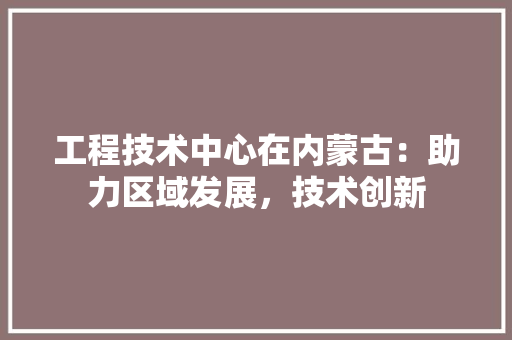 工程技术中心在内蒙古：助力区域发展，技术创新