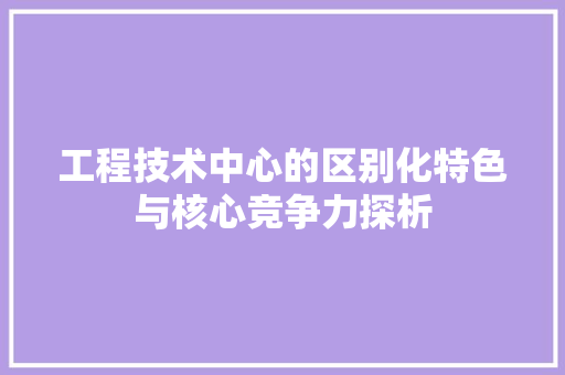 工程技术中心的区别化特色与核心竞争力探析