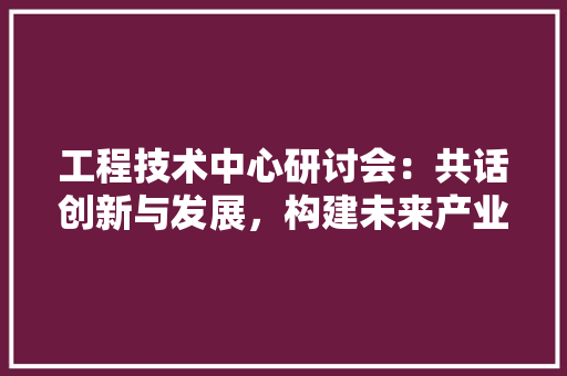 工程技术中心研讨会：共话创新与发展，构建未来产业新格局
