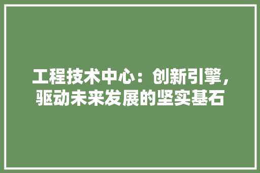 工程技术中心：创新引擎，驱动未来发展的坚实基石