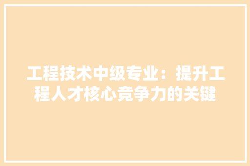 工程技术中级专业：提升工程人才核心竞争力的关键 现代风格装饰