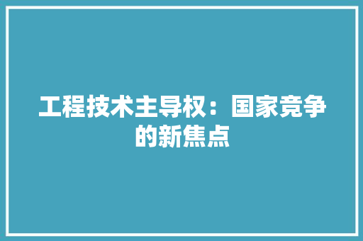 工程技术主导权：国家竞争的新焦点 现代风格装饰