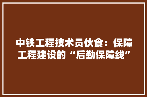 中铁工程技术员伙食：保障工程建设的“后勤保障线” 家居装修