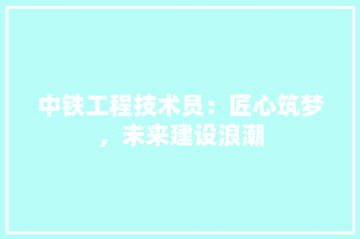 中铁工程技术员：匠心筑梦，未来建设浪潮 家居装修