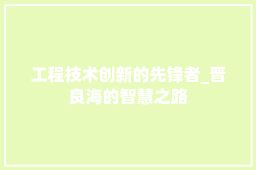 工程技术创新的先锋者_晋良海的智慧之路 现代风格装饰