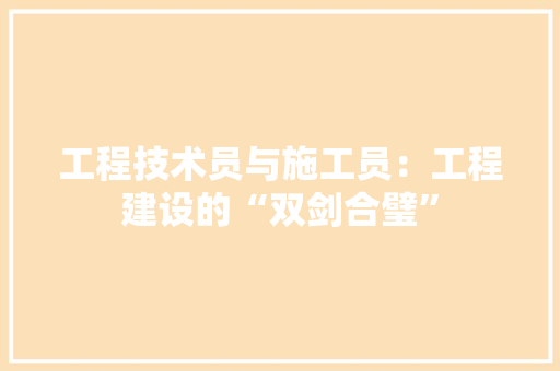 工程技术员与施工员：工程建设的“双剑合璧” 现代风格装饰