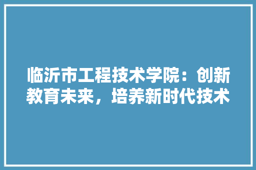 临沂市工程技术学院：创新教育未来，培养新时代技术人才