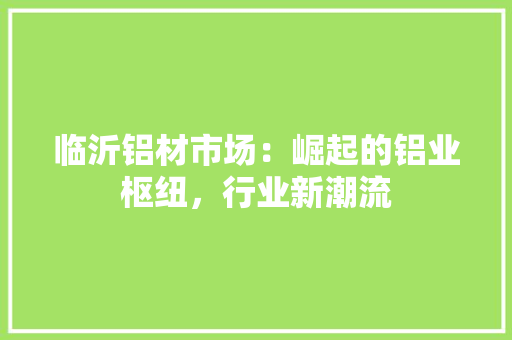 临沂铝材市场：崛起的铝业枢纽，行业新潮流 家居装修