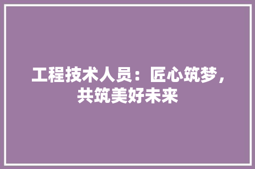 工程技术人员：匠心筑梦，共筑美好未来 现代风格装饰