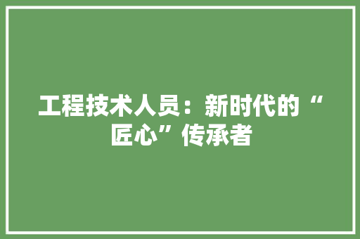 工程技术人员：新时代的“匠心”传承者 现代风格装饰