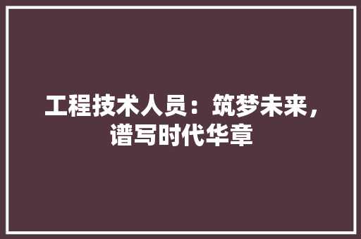 工程技术人员：筑梦未来，谱写时代华章 现代风格装饰