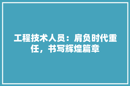 工程技术人员：肩负时代重任，书写辉煌篇章 现代风格装饰