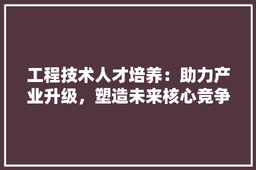 工程技术人才培养：助力产业升级，塑造未来核心竞争力 现代风格装饰
