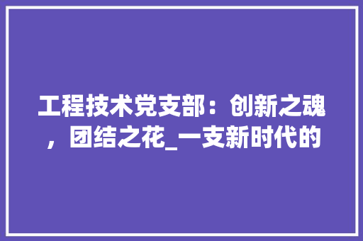 工程技术党支部：创新之魂，团结之花_一支新时代的战斗堡垒 现代风格装饰