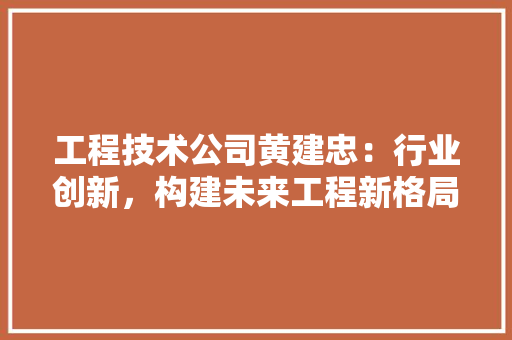 工程技术公司黄建忠：行业创新，构建未来工程新格局 现代风格装饰