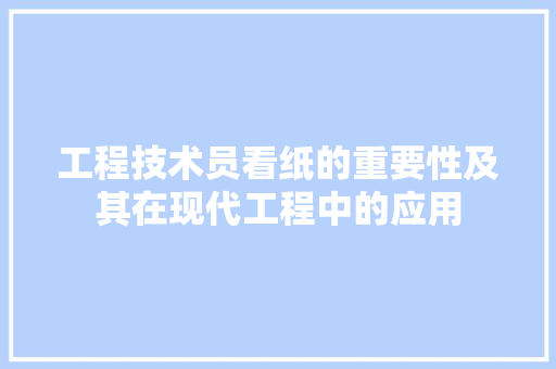 工程技术员看纸的重要性及其在现代工程中的应用 现代风格装饰