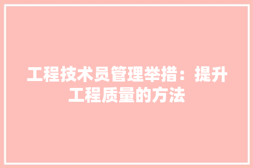 工程技术员管理举措：提升工程质量的方法 现代风格装饰