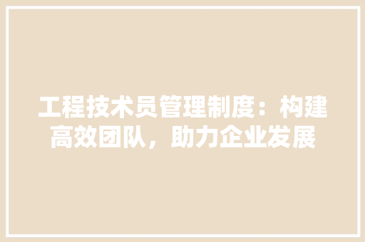 工程技术员管理制度：构建高效团队，助力企业发展 现代风格装饰